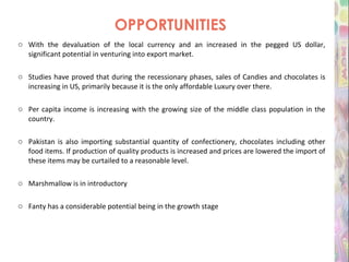 OPPORTUNITIES With the devaluation of the local currency and an increased in the pegged US dollar, significant potential in venturing into export market. Studies have proved that during the recessionary phases, sales of Candies and chocolates is increasing in US, primarily because it is the only affordable Luxury over there. Per capita income is increasing with the growing size of the middle class population in the country. Pakistan is also importing substantial quantity of confectionery, chocolates including other food items. If production of quality products is increased and prices are lowered the import of these items may be curtailed to a reasonable level. Marshmallow is in introductory Fanty has a considerable potential being in the growth stage 
