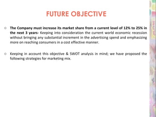FUTURE OBJECTIVE The Company must increase its market share from a current level of 12% to 25% in the next 3 years-  Keeping into consideration the current world economic recession without bringing any substantial increment in the advertising spend and emphasizing more on reaching consumers in a cost effective manner. Keeping in account this objective & SWOT analysis in mind; we have proposed the following strategies for marketing mix. 