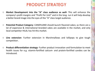 PRODUCT STRATEGY Market Development into the “A” class audience as well-  This will enhance the company’s profit margins and “Profit Per Unit” and in the long  run it will help develop a better brand image into the eyes of the “A” class target audience. Potential Product Category-  CANDYLAND should launch flavored cakes; as there are a lot of expensive & international branded cakes are available in the market, and only local competitor HILAL has hit this market. Line extension-  Further extension in Marshmallows and lollipops to give tough competition . Product differentiation strategy-  Further product innovation and formulation to meet health issues for e.g. vitamin-fortified calcium- and protein-fortified candies can be introduced. 