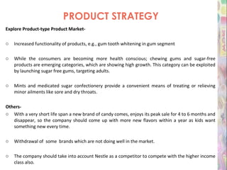 PRODUCT STRATEGY Explore Product-type Product Market- Increased functionality of products, e.g., gum tooth whitening in gum segment While the consumers are becoming more health conscious; chewing gums and sugar-free products are emerging categories, which are showing high growth. This category can be exploited by launching sugar free gums, targeting adults. Mints and medicated sugar confectionery provide a convenient means of treating or relieving minor ailments like sore and dry throats. Others- With a very short life span a new brand of candy comes, enjoys its peak sale for 4 to 6 months and disappear, so the company should come up with more new flavors within a year as kids want something new every time. Withdrawal of  some  brands which are not doing well in the market. The company should take into account Nestle as a competitor to compete with the higher income class also. 