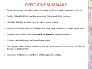 EXECUTIVE SUMMARY They choose unique recipes and strive to maintain the highest quality standards at all costs.  The USP of CANDYLAND is based on Innovation, Distinction & Differentiation. PREMIUM BRANDS- Not in terms of price but in terms of value Intensive distribution strategy is followed with much more emphasize on market penetration. The main strategy in promotion is to  Break the Clutter  by showing Innovation Premium based pricing due to high quality products The company takes months to develop the packaging, even at times more time than to develop the product itself. Sub-brands  are targeted towards kids and teenage girls and boys.   
