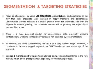 SEGMENTATION  & TARGETING STRATEGIES Focus on chocolates- by using  USE SITUATION segmentation,  and positioned in this way that their chocolate sales increase in happy moments and celebrations, Consumption around festivals is a crucial growth driver for chocolate, and with the disposable income growing, the chocolate market will be growing too, especially in metropolitan areas. There is a huge potential market for confectionery gifts, especially wedding confectionery, wedding confectionery sales are not bounded by seasonal factors. In Pakistan, the adult confectionery market is at a very nascent stage. However, it continues to be an untapped segment, so CANDYLAND can take advantage of this segment. Intense & more focused towards Rural Market-  Competition is less intense in the rural market, which offers great potential, especially for mid-range products. 