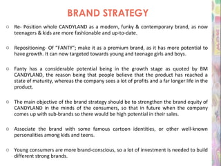 BRAND STRATEGY Re- Position whole CANDYLAND as a modern, funky & contemporary brand, as now teenagers & kids are more fashionable and up-to-date. Repositioning- Of “FANTY”; make it as a premium brand, as it has more potential to have growth. It can now targeted towards young and teenage girls and boys. Fanty has a considerable potential being in the growth stage as quoted by BM CANDYLAND, the reason being that people believe that the product has reached a state of maturity, whereas the company sees a lot of profits and a far longer life in the product. The main objective of the brand strategy should be to strengthen the brand equity of CANDYLAND in the minds of the consumers, so that in future when the company comes up with sub-brands so there would be high potential in their sales. Associate the brand with some famous cartoon identities, or other well-known personalities among kids and teens. Young consumers are more brand-conscious, so a lot of investment is needed to build different strong brands. 
