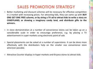 SALES PROMOTION STRATEGY Better marketing and discount schemes will be necessary for effective competition in a market with increasing prices. For attracting kids, they can come up with  BUY ONE GET ONE FREE scheme, or by airing a TV ad to attract kids to write a story on CANDYLAND; or drawing a imaginary candy land, and distribute gifts to the winners. In store demonstration at a number of convenience stores can be taken up on a considerable scale in order to encourage preference, e.g. by placing a TV advertisement in super markets using electronic point of sale. Special placements can be asked at a number of superstores. It can be done more effectively with the distributors help on the smaller size convenience store wherever possible.   Attractive Counter displays in hyper markets and Kiryana stores to attract kids. 