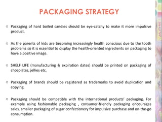 PACKAGING STRATEGY Packaging of hard boiled candies should be eye-catchy to make it more impulsive product. As the parents of kids are becoming increasingly health conscious due to the tooth problems so it is essential to display the health-oriented ingredients on packaging to have a positive image. SHELF LIFE (manufacturing & expiration dates) should be printed on packaging of chocolates, jellies etc. Packaging of brands should be registered as trademarks to avoid duplication and copying. Packaging should be compatible with the international products’ packaging. For example using fashionable packaging , consumer-friendly packaging encourages sales. smaller packaging of sugar confectionery for impulsive purchase and on-the-go consumption.  