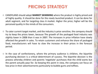 PRICING STRATEGY CANDYLAND should adopt  MARKET SKIMMING  where the product is highly priced and of highly quality. It should be done for the newly launched product. It can be done for adult segment, and for targeting class A market. Higher the price; higher will be the perceived quality in the minds of the consumers.  To cater current target market, and the industry is price sensitive, the company should try to keep the prices lower, because The growth of the packaged food industry was slightly lower in 2008 than it was in 2007. The increases in price inflation have slowly affected the growth in sales. To retain customers and enhance the share of packaged food, manufacturers will have to slow the increase in their prices in the forecast period. In the case of confectionery, where the primary audience is children, the bipartite purchasing decision is a critical determinant of success. The bipartite decision is the process whereby children and parents 'negotiate' purchases that the child wants but the parent actually pays for. So keeping this point in view, the company can focus on low price in their advertisements particularly to bubble gums and toffees. 