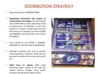 DISTRIBUTION STRATEGY Setup candy stores in MODERN TRADE Negotiating commissions and margins to install chillers/ mini fridges-  This will certainly help CANDYLAND increase awareness about its growing line of chocolates, as this was noticed in a number of shops and stores that there were on an average 2 to 3 bars of NOW and PARADISE chocolates lying in the chillers of CADBURY. There should be mini KIOSKS in SINDBAD, FUNLAND etc. with the name of CANDYLAND. Coverage of gaming zone areas & summer camps especially in vacations, where kids can buy and mix candies of their own choice from jars. Major focus on exports-  With rupee becoming weaker relative to the USD, the exports become stronger hence special emphasis must be laid on exports sector. 