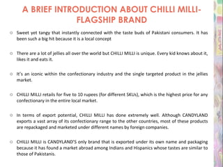 A BRIEF INTRODUCTION ABOUT CHILLI MILLI-FLAGSHIP BRAND Sweet yet tangy that instantly connected with the taste buds of Pakistani consumers. It has been such a big hit because it is a local concept There are a lot of jellies all over the world but CHILLI MILLI is unique. Every kid knows about it, likes it and eats it. It’s an iconic within the confectionary industry and the single targeted product in the jellies market. CHILLI MILLI retails for five to 10 rupees (for different SKUs), which is the highest price for any confectionary in the entire local market. In terms of export potential, CHILLI MILLI has done extremely well. Although CANDYLAND exports a vast array of its confectionary range to the other countries, most of these products are repackaged and marketed under different names by foreign companies. CHILLI MILLI is CANDYLAND’S only brand that is exported under its own name and packaging because it has found a market abroad among Indians and Hispanics whose tastes are similar to those of Pakistanis. 