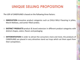 UNIQUE SELLING PROPOSITION The USP of CANDYLAND is based on the following three factors: INNOVATION -innovative product categories such as CHILLI MILLI Flavoring in jellies, Marsh Mallows, and center filled candies.  DISTINCT PRODUCTS -product & brand extension in different product categories with distinct shapes, colors, flavors and packaging DIFFERENTIATION -In order to attract the consumers more and more, the products of CANDYLAND are placed in very attractive stand out trays which set them apart from their competitors . 