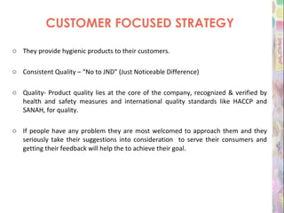 CUSTOMER FOCUSED STRATEGY They provide hygienic products to their customers.  Consistent Quality – “No to JND” (Just Noticeable Difference) Quality- Product quality lies at the core of the company, recognized & verified by health and safety measures and international quality standards like HACCP and SANAH, for quality. If people have any problem they are most welcomed to approach them and they seriously take their suggestions into consideration  to serve their consumers and getting their feedback will help the to achieve their goal . 