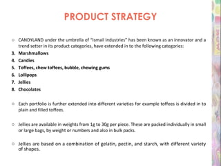 PRODUCT STRATEGY CANDYLAND under the umbrella of “Ismail Industries” has been known as an innovator and a trend setter in its product categories, have extended in to the following categories: Marshmallows  Candies Toffees, chew toffees, bubble, chewing gums Lollipops Jellies Chocolates Each portfolio is further extended into different varieties for example toffees is divided in to plain and filled toffees. Jellies are available in weights from 1g to 30g per piece. These are packed individually in small or large bags, by weight or numbers and also in bulk packs.  Jellies are based on a combination of gelatin, pectin, and starch, with different variety of shapes. 