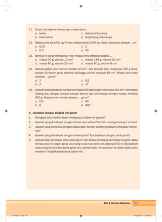 89Bab 4 Zat dan Wujudnya
21. Suatu zat sejenis mempunyai massa jenis ….
a. sama c. belum tentu sama
b. tidak sama d. tergantung volumenya
22. Massa jenis zat 1200 kg/m3
jika massa benda 2400 kg, maka volumenya sebesar … m3
.
a. 0,02 c. 2
b. 0,2 d. 20
23. Berikut ini yang mempunyai nilai massa jenis terbesar adalah .…
a. massa 20 g, volume 10 cm3
c. massa 150 g, volume 30 cm3
b. massa 60 g, volume 20 cm3
d. massa 60 g, volume 6 cm3
24. Sebuah gelas ukur diisi air sampai 40 cm3
. Jika sebuah batu massanya 160 g dima-
sukkan ke dalam gelas tersebut sehingga volume menjadi 80 cm3
. Massa jenis batu
sebesar … g/cm3
.
a. 2 c. 8,5
b. 4 d. 17
25. Sebuah kaleng kosong mempunyai massa 500 gram dan volumenya 400 cm3
. Kemudian
kaleng diisi dengan minyak sampai penuh dan ditimbang ternyata massa menjadi
820 g. Massa jenis minyak sebesar … g/cm3
.
a. 0,8 c. 80
b. 8 d. 800
II. Jawablah dengan singkat dan jelas!
1. Mengapa telur bebek dapat melayang di dalam air garam?
2. Apakah yang dimaksud dengan kohesi dan adhesi? Berilah masing-masing 2 contoh!
3. Apakah yang dimaksud dengan kapilaritas? Berilah contohnya dalam kehidupan sehari-
hari!
4. Apakah yang dimaksud dengan massa jenis? Apa bedanya dengan berat jenis?
5. Sebuah batu bermassa jenis 1500 kg/m3
dan ketika ditimbang bermassa 45 gram. Batu
dimasukkan ke dalam gelas ukur yang mula-mula berisi air sebanyak 50 ml. Berapakah
skala yang ditunjukkan pada gelas ukur setelah batu dimasukkan ke dalam gelas ukur
tersebut? (Nyatakan hasilnya dalam ml).
005 bab 4.indd 89 7/18/2008 7:12:56 PM
 