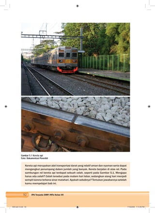 92 IPA Terpadu SMP/MTs Kelas VII
Kereta api merupakan alat transportasi darat yang relatif aman dan nyaman serta dapat
mengangkut penumpang dalam jumlah yang banyak. Kereta berjalan di atas rel. Pada
sambungan rel kereta api terdapat sebuah celah, seperti pada Gambar 5.1. Mengapa
harus ada celah? Celah tersebut pada malam hari lebar, sedangkan siang hari menjadi
sempit karena terkena sinar matahari. Apakah sebabnya? Temukan jawabannya setelah
kamu mempelajari bab ini.
Gambar 5.1 Kereta api
Foto: Dokumentasi Penerbit
006 bab 5.indd 92 7/18/2008 7:13:49 PM
 