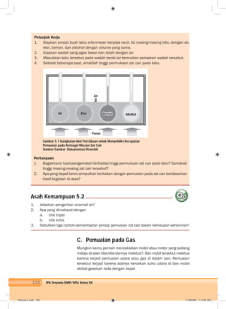 100 IPA Terpadu SMP/MTs Kelas VII
Petunjuk Kerja
1. Siapkan empat buah labu erlenmeyer berpipa kecil. Isi masing-masing labu dengan air,
eter, bensin, dan alkohol dengan volume yang sama.
2. Siapkan wadah yang agak besar dan isilah dengan air.
3. Masukkan labu tersebut pada wadah berisi air kemudian panaskan wadah tersebut.
4. Setelah beberapa saat, amatilah tinggi permukaan zat cair pada labu.
Pertanyaan
1. Bagaimana hasil pengamatan terhadap tinggi permukaan zat cair pada labu? Samakah
tinggi masing-masing zat cair tersebut?
2. Apa yang dapat kamu simpulkan berkaitan dengan pemuaian pada zat cair berdasarkan
hasil kegiatan di atas?
1. Jelaskan pengertian anomali air!
2. Apa yang dimaksud dengan
a. titik tripel
b. titik kritis
3. Sebutkan tiga contoh pemanfaatan prinsip pemuaian zat cair dalam kehidupan sehari-hari!
Asah Kemampuan 5.2
Gambar 5.7 Rangkaian Alat Percobaan untuk Menyelidiki Kecepatan
Pemuaian pada Berbagai Macam Zat Cair
Sumber Gambar: Dokumentasi Penerbit
Air Eter Bensin Alkohol
Air
Panas
C. Pemuaian pada Gas
Mungkin kamu pernah menyaksikan mobil atau motor yang sedang
melaju di jalan tiba-tiba bannya meletus?. Ban mobil tersebut meletus
karena terjadi pemuaian udara atau gas di dalam ban. Pemuaian
tersebut terjadi karena adanya kenaikan suhu udara di ban mobil
akibat gesekan roda dengan aspal.
006 bab 5.indd 100 7/18/2008 7:13:54 PM
 