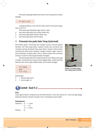 101Bab 5 Pemuaian
Pemuaian pada gas adalah pemuaian volume yang dirumuskan
sebagai
V = Vo(1 + γ ∆t)
γ adalah koeﬁsien muai volume. Nilai γ sama untuk semua gas,
yaitu 1/273 o
C-1
Pemuaian gas dibedakan tiga macam, yaitu
a. pemuaian gas pada suhu tetap (isotermal),
b. pemuaian gas pada tekanan tetap, dan
c. pemuaian gas pada volume tetap.
1. Pemuaian Gas pada Suhu Tetap (Isotermal)
Pernahkah kalian memompa ban dengan pompa manual seperti
Gambar 5.8? Apa yang kalian rasakan ketika baru pertama kali
menekan pompa tersebut? Apa yang kalian rasakan ketika kalian
menekannya lebih jauh? Awalnya mungkin terasa ringan. Namun,
lama kelamaan menjadi berat. Hal ini karena ketika kita menekan
pompa, itu berarti volume gas tersebut mengecil.
Pemuaian gas pada suhu tetap berlaku hukum Boyle, yaitu gas
di dalam ruang tertutup yang suhunya dijaga tetap, maka hasil kali
tekanan dan volume gas adalah tetap. Dirumuskan sebagai
P V = tetap
atau
P1
V1
= P2
V2
Keterangan,
P = tekanan gas (atm)
V = volume gas (L)
Soal
Suatu gas di dalam ruang tertutup memiliki tekanan 1 atm dan volume 4 L. Jika suhu gas dijaga
tetap dan tekanan diubah menjadi 2 atm, berapakah volume gas?
Pembahasan
Diketahui : P1
= 1 atm
V1
= 2 L
P2
= 2 atm
Ditanya : V2
Contoh Soal 5.3C
Gambar 5.8 Pompa tangan
Foto: Dokumentasi Penerbit
006 bab 5.indd 101 7/18/2008 7:13:56 PM
 