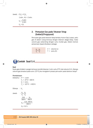 102 IPA Terpadu SMP/MTs Kelas VII
2. Pemuaian Gas pada Tekanan Tetap
(Isobar)(Pengayaan)
Pemuaian gas pada tekanan tetap berlaku hukum Gay Lussac, yaitu
gas di dalam ruang tertutup dengan tekanan dijaga tetap, maka
volume gas sebanding dengan suhu mutlak gas. Dalam bentuk
persamaan dapat dituliskan sebagai
1 2
1 2
V V
T T
Jawab : P1
V1
= P2
V2
1 atm . 4L = 2 atm.
V2
=
1 atm
2 atm
V2
= 2L
Soal
Suatu gas di dalam ruangan tertutup memiliki tekanan 1 atm, suhu 27o
C, dan volume 2,4 L. Berapa
volume gas tersebut pada suhu 127o
C jika mengalami proses pemuaian pada tekanan tetap?
Pembahasan
Diketahui : P = 1 atm
T1
= 27o
C = 300 K
V1
= 2,4 L
T2
= 127o
C = 400 K
Ditanya : V2
Jawab : 1 2
1 2
V V
T T
22,4
=
300 K 400 K
L V
2
2
2,4 400 K
300 K
3,2 L
L
V
V
V = volume (L)
T = suhu (K)
Contoh Soal 5.4
006 bab 5.indd 102 7/18/2008 7:13:56 PM
 