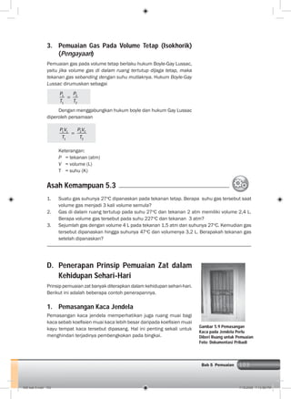 103Bab 5 Pemuaian
3. Pemuaian Gas Pada Volume Tetap (Isokhorik)
(Pengayaan)
Pemuaian gas pada volume tetap berlaku hukum Boyle-Gay Lussac,
yaitu jika volume gas di dalam ruang tertutup dijaga tetap, maka
tekanan gas sebanding dengan suhu mutlaknya. Hukum Boyle-Gay
Lussac dirumuskan sebagai
1 2
1 2
P P
T T
Dengan menggabungkan hukum boyle dan hukum Gay Lussac
diperoleh persamaan
1 1 2 2
1 2
P V P V
T T
Keterangan:
P = tekanan (atm)
V = volume (L)
T = suhu (K)
Asah Kemampuan 5.3
1. Suatu gas suhunya 27o
C dipanaskan pada tekanan tetap. Berapa suhu gas tersebut saat
volume gas menjadi 3 kali volume semula?
2. Gas di dalam ruang tertutup pada suhu 27o
C dan tekanan 2 atm memiliki volume 2,4 L.
Berapa volume gas tersebut pada suhu 227o
C dan tekanan 3 atm?
3. Sejumlah gas dengan volume 4 L pada tekanan 1,5 atm dan suhunya 27o
C. Kemudian gas
tersebut dipanaskan hingga suhunya 47o
C dan volumenya 3,2 L. Berapakah tekanan gas
setelah dipanaskan?
D. Penerapan Prinsip Pemuaian Zat dalam
Kehidupan Sehari-Hari
Prinsip pemuaian zat banyak diterapkan dalam kehidupan sehari-hari.
Berikut ini adalah beberapa contoh penerapannya.
1. Pemasangan Kaca Jendela
Pemasangan kaca jendela memperhatikan juga ruang muai bagi
kaca sebab koeﬁsien muai kaca lebih besar daripada koeﬁsien muai
kayu tempat kaca tersebut dipasang. Hal ini penting sekali untuk
menghindari terjadinya pembengkokan pada bingkai.
Gambar 5.9 Pemasangan
Kaca pada Jendela Perlu
Diberi Ruang untuk Pemuaian
Foto: Dokumentasi Pribadi
006 bab 5.indd 103 7/18/2008 7:13:58 PM
 
