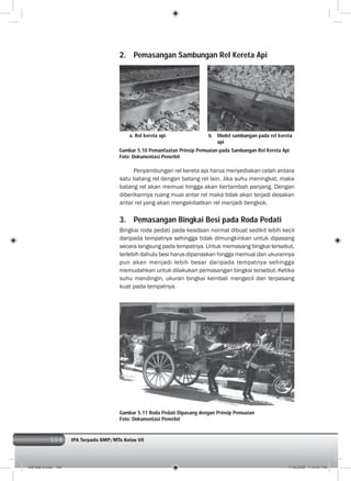 104 IPA Terpadu SMP/MTs Kelas VII
a. Rel kereta api b. Model sambungan pada rel kereta
api
2. Pemasangan Sambungan Rel Kereta Api
Gambar 5.10 Pemanfaatan Prinsip Pemuaian pada Sambungan Rel Kereta Api
Foto: Dokumentasi Penerbit
Penyambungan rel kereta api harus menyediakan celah antara
satu batang rel dengan batang rel lain. Jika suhu meningkat, maka
batang rel akan memuai hingga akan bertambah panjang. Dengan
diberikannya ruang muai antar rel maka tidak akan terjadi desakan
antar rel yang akan mengakibatkan rel menjadi bengkok.
3. Pemasangan Bingkai Besi pada Roda Pedati
Bingkai roda pedati pada keadaan normal dibuat sedikit lebih kecil
daripada tempatnya sehingga tidak dimungkinkan untuk dipasang
secara langsung pada tempatnya. Untuk memasang bingkai tersebut,
terlebih dahulu besi harus dipanaskan hingga memuai dan ukurannya
pun akan menjadi lebih besar daripada tempatnya sehingga
memudahkan untuk dilakukan pemasangan bingkai tersebut. Ketika
suhu mendingin, ukuran bingkai kembali mengecil dan terpasang
kuat pada tempatnya.
Gambar 5.11 Roda Pedati Dipasang dengan Prinsip Pemuaian
Foto: Dokumentasi Penerbit
006 bab 5.indd 104 7/18/2008 7:14:01 PM
 