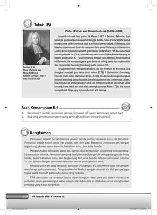 106 IPA Terpadu SMP/MTs Kelas VII
Tokoh IPA
Pieter (Petrus) van Musschenbroek (1692—1761)
Musschenbroek lahir pada 14 Maret 1692 di Leiden, Belanda, dari
keluarga pembuatperkakasrumahtangga.KetikaPetrus(Pieter’s)lahirkedua
orangtuanya selalu membuat alat-alat ﬁsika (pompa udara, mikroskop, dan
teleskop)dankarenaitulahdiamenyukaiilmusains.DiabelajardiUniversitas
Leiden(Leiden)danmemperolehgelardokterpadatahun1715daniaberhasil
meraihgelardoctor(Ph.D.)padabidangsainsmurni(ﬁsika).Diaberkunjungke
Inggris pada tahun 1717 dan berjumpa dengan Isaac Newton. Sekembalinya
ke Belanda, dia mendapat gelar guru besar di bidang sains dan matematika
dari Universitas Duesberg (Duisburg) pada tahun 1719.
Musschenbroek mengembangkan ide-ide Newton di Belanda. Dia
diangkat menjadi guru besar (dari tahun 1721) di Universitas Duesberg,
Utrecht,danLeiden(daritahun1740—1761).Diaberhasilmengembangkan
ilmunyadibidangsains(ﬁsika)diUniversitasUtrechtdanUniversitasLeiden.
Dia merupakan orang yang pertama kali mengembangkan penelitian sains
tentang daya listrik dan alat-alat perlengkapannya. Pada 1729, dia sudah
menjadi ahli ﬁsika yang terkemuka dari ahli lainnya.
Gambar 5.13
Pieter (Petrus) van
Musschenbroek
Sumber Gambar: http://
www.eoearth.org
Rangkuman
Pemuaian adalah bertambahnya ukuran benda akibat kenaikan suhu zat tersebut.
Pemuaian dapat terjadi pada zat padat, cair, dan gas. Besarnya pemuaian zat sangat
tergantung ukuran benda semula, kenaikan suhu, dan jenis benda.
Pengaruh dari pemuaian pada zat, benda akan bertambah ukurannya baik panjang,
luas maupun volume. Pemuaian panjang suatu benda dipengaruhi oleh panjang mula-mula
benda, besar kenaikan suhu, dan tergantung dari jenis benda. Adapun pemuaian volume
zat cair terkait dengan pemuaian tekanan karena peningkatan suhu.
Khusus untuk air, pada kenaikan suhu dari 0ºC sampai 4ºC volumenya tidak bertambah
akan tetapi justru menyusut. Pengecualian ini disebut dengan anomali air. Hal serupa juga
terjadi pada bismuth pada suhu-suhu yang berbeda.
Efek pemuaian zat tersebut harus diperhitungkan oleh para ahli dalam konstruksi
jembatan, jalan, pemasangan kabel telepon dan listrik. Hal ini dilakukan untuk menghindari
bencana yang tidak diinginkan.
Asah Kemampuan 5.4
1. Sebutkan 5 contoh penerapan prinsip pemuaian zat dalam kehidupan sehari-hari!
2. Apa yang dimaksud dengan keping bimetal? Jelaskan prinsip kerjanya?
006 bab 5.indd 106 7/18/2008 7:14:02 PM
 