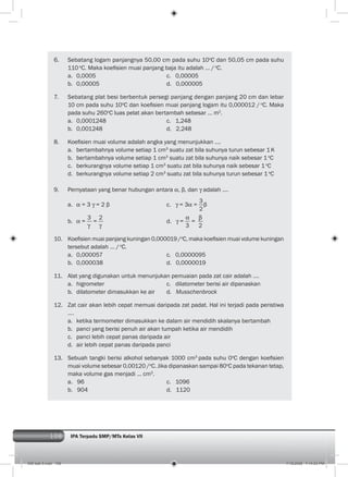 108 IPA Terpadu SMP/MTs Kelas VII
6. Sebatang logam panjangnya 50,00 cm pada suhu 10o
C dan 50,05 cm pada suhu
110 o
C. Maka koeﬁsien muai panjang baja itu adalah ... /o
C.
a. 0,0005 c. 0,00005
b. 0,00005 d. 0,000005
7. Sebatang plat besi berbentuk persegi panjang dengan panjang 20 cm dan lebar
10 cm pada suhu 10o
C dan koeﬁsien muai panjang logam itu 0,000012 / o
C. Maka
pada suhu 260o
C luas pelat akan bertambah sebesar ... m2
.
a. 0,0001248 c. 1,248
b. 0,001248 d. 2,248
8. Koeﬁsien muai volume adalah angka yang menunjukkan ....
a. bertambahnya volume setiap 1 cm3
suatu zat bila suhunya turun sebesar 1K
b. bertambahnya volume setiap 1 cm3
suatu zat bila suhunya naik sebesar 1o
C
c. berkurangnya volume setiap 1 cm3
suatu zat bila suhunya naik sebesar 1o
C
d. berkurangnya volume setiap 2 cm3
suatu zat bila suhunya turun sebesar 1o
C
9. Pernyataan yang benar hubungan antara , β, dan adalah ....
a. = 3 = 2 β c. = 3 =
3
2
β
b. =
3
=
2
d. =
3
=
2
10. Koeﬁsien muai panjang kuningan 0,000019 /o
C, maka koeﬁsien muai volume kuningan
tersebut adalah ... /o
C.
a. 0,000057 c. 0,0000095
b. 0,000038 d. 0,0000019
11. Alat yang digunakan untuk menunjukan pemuaian pada zat cair adalah ....
a. higrometer c. dilatometer berisi air dipanaskan
b. dilatometer dimasukkan ke air d. Musschenbrock
12. Zat cair akan lebih cepat memuai daripada zat padat. Hal ini terjadi pada peristiwa
....
a. ketika termometer dimasukkan ke dalam air mendidih skalanya bertambah
b. panci yang berisi penuh air akan tumpah ketika air mendidih
c. panci lebih cepat panas daripada air
d. air lebih cepat panas daripada panci
13. Sebuah tangki berisi alkohol sebanyak 1000 cm3
pada suhu 0o
C dengan koeﬁsien
muai volume sebesar 0,00120 /o
C. Jika dipanaskan sampai 80o
C pada tekanan tetap,
maka volume gas menjadi ... cm3
.
a. 96 c. 1096
b. 904 d. 1120
006 bab 5.indd 108 7/18/2008 7:14:03 PM
 