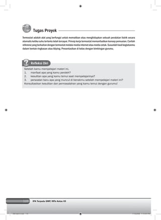 110 IPA Terpadu SMP/MTs Kelas VII
Tugas Proyek
Termostat adalah alat yang berfungsi untuk mematikan atau menghidupkan sebuah peralatan listrik secara
otomatisketikasuhutertentutelahtercapai.Prinsipkerjatermostatmemanfaatkankonseppemuaian.Carilah
referensiyangberkaitandengantermostatmelaluimediainternetataumediacetak.Susunlahhasilkegiatanmu
dalam bentuk ringkasan atau kliping. Presentasikan di kelas dengan bimbingan gurumu.
Refleksi Diri
Setelah kamu mempelajari materi ini,
1. manfaat apa yang kamu peroleh?
2. kesulitan apa yang kamu temui saat mempelajarinya?
3. persoalan baru apa yang muncul di benakmu setelah mempelajari materi ini?
Konsultasikan kesulitan dan permasalahan yang kamu temui dengan gurumu!
006 bab 5.indd 110 7/18/2008 7:14:04 PM
 