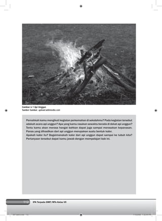 112 IPA Terpadu SMP/MTs Kelas VII
Pernahkah kamu mengikuti kegiatan perkemahan di sekolahmu? Pada kegiatan tersebut
adakah acara api unggun? Apa yang kamu rasakan sewaktu berada di dekat api unggun?
Tentu kamu akan merasa hangat bahkan dapat juga sampai merasakan kepanasan.
Panas yang dihasilkan dari api unggun merupakan suatu bentuk kalor.
Apakah kalor itu? Bagaimanakah kalor dari api unggun dapat sampai ke tubuh kita?
Pertanyaan tersebut dapat kamu jawab dengan mempelajari bab ini.
Gambar 6.1 Api Unggun
Sumber Gambar: upload.wikimedia.com
007 bab 6.indd 112 7/18/2008 7:32:40 PM
 