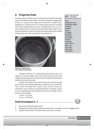 113Bab 6 Kalor
Kata-Kata Kunci
(Key Words)
kalor
perubahan suhu
perubahan wujud
konduksi
konveksi
radiasi
menguap
mendidih
membeku
menyublim
melebur
menguap
kalor embun
kalor uap
kalor beku
kalor lebur
kalorimeter
A. Pengertian Kalor
Peristiwa yang melibatkan kalor sering kita jumpai dalam kehidupan
sehari-hari. Misalnya, pada waktu memasak air dengan menggunakan
kompor. Air yang semula dingin lama kelamaan menjadi panas.
Mengapa air menjadi panas? Air menjadi panas karena mendapat
kalor, kalor yang diberikan pada air mengakibatkan suhu air naik.
Dari manakah kalor itu? Kalor berasal dari bahan bakar, dalam hal ini
terjadi perubahan energi kimia yang terkandung dalam gas menjadi
energi panas atau kalor yang dapat memanaskan air.
Gambar 6.2 Memasak Air
Foto: Dokumentasi Penerbit
Sebelum abad ke-17, orang berpendapat bahwa kalor me-
rupakan zat yang mengalir dari suatu benda yang suhunya lebih
tinggi ke benda yang suhunya lebih rendah jika kedua benda tersebut
bersentuhan atau bercampur.
Jika kalor merupakan suatu zat tentunya akan memiliki massa
dan ternyata benda yang dipanaskan massanya tidak bertambah.
Kalor bukan zat tetapi kalor adalah suatu bentuk energi dan
merupakan suatu besaran yang dilambangkan Q dengan satuan
joule (J), sedang satuan lainnya adalah kalori (kal). Hubungan satuan
joule dan kalori adalah
1 kalori = 4,2 joule
1 joule = 0,24 kalori
1. Apa yang dimaksud dengan kalor?
2. Mengapa pendapat yang menyatakan bahwa kalor merupakan zat alir dianggap salah?
3. Jelaskan bahwa kalor merupakan salah satu bentuk energi!
Asah Kemampuan 6 .1
007 bab 6.indd 113 7/18/2008 7:32:42 PM
 