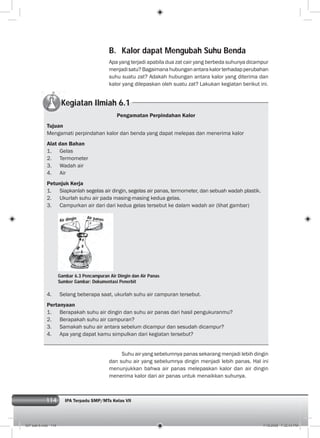114 IPA Terpadu SMP/MTs Kelas VII
B. Kalor dapat Mengubah Suhu Benda
Apa yang terjadi apabila dua zat cair yang berbeda suhunya dicampur
menjadisatu?Bagaimanahubunganantarakalorterhadapperubahan
suhu suatu zat? Adakah hubungan antara kalor yang diterima dan
kalor yang dilepaskan oleh suatu zat? Lakukan kegiatan berikut ini.
Kegiatan Ilmiah 6.1
Pengamatan Perpindahan Kalor
Tujuan
Mengamati perpindahan kalor dan benda yang dapat melepas dan menerima kalor
Alat dan Bahan
1. Gelas
2. Termometer
3. Wadah air
4. Air
Petunjuk Kerja
1. Siapkanlah segelas air dingin, segelas air panas, termometer, dan sebuah wadah plastik.
2. Ukurlah suhu air pada masing-masing kedua gelas.
3. Campurkan air dari dari kedua gelas tersebut ke dalam wadah air (lihat gambar)
4. Selang beberapa saat, ukurlah suhu air campuran tersebut.
Pertanyaan
1. Berapakah suhu air dingin dan suhu air panas dari hasil pengukuranmu?
2. Berapakah suhu air campuran?
3. Samakah suhu air antara sebelum dicampur dan sesudah dicampur?
4. Apa yang dapat kamu simpulkan dari kegiatan tersebut?
Suhu air yang sebelumnya panas sekarang menjadi lebih dingin
dan suhu air yang sebelumnya dingin menjadi lebih panas. Hal ini
menunjukkan bahwa air panas melepaskan kalor dan air dingin
menerima kalor dari air panas untuk menaikkan suhunya.
Gambar 6.3 Pencampuran Air Dingin dan Air Panas
Sumber Gambar: Dokumentasi Penerbit
Air dingin Air panas
007 bab 6.indd 114 7/18/2008 7:32:43 PM
 