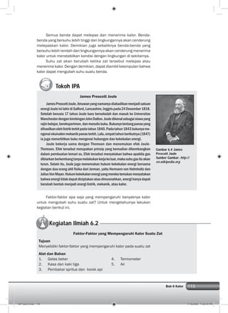 115Bab 6 Kalor
Tokoh IPA
James Prescott Joule
JamesPrescottJoule,ilmuwanyangnamanyadiabadikanmenjadisatuan
energiJouleinilahirdiSalford,Lancashire,Inggrispada24Desember1818.
Setelah berusia 17 tahun Joule baru bersekolah dan masuk ke Universitas
ManchesterdenganbimbinganJohnDalton.Jouledikenalsebagaisiswayang
rajinbelajar,bereksperimen,danmenulisbuku.Bukunyatentangpanasyang
dihasilkanolehlistrikterbitpadatahun1840.Padatahun1843bukunyame-
ngenaiekuivalenmekanikpanasterbit.Lalu,empattahunberikutnya(1847)
ia juga menerbitkan buku mengenai hubungan dan kekekalan energi.
Joule bekerja sama dengan Thomson dan menemukan efek Joule-
Thomson. Efek tersebut merupakan prinsip yang kemudian dikembangkan
dalam pembuatan lemari es. Efek tersebut menyatakan bahwa apabila gas
dibiarkanberkembangtanpamelakukankerjakeluar,makasuhugasituakan
turun. Selain itu, Joule juga menemukan hukum kekekalan energi bersama
dengan dua orang ahli ﬁsika dari Jerman, yaitu Hermann von Helmholtz dan
JuliusVonMayer.Hukumkekekalanenergiyangmerekatemukanmenyatakan
bahwaenergitidakdapatdiciptakanataudimusnahkan,energihanyadapat
berubah bentuk menjadi energi listrik, mekanik, atau kalor.
Kegiatan Ilmiah 6.2
Faktor-faktor apa saja yang mempengaruhi banyaknya kalor
untuk mengubah suhu suatu zat? Untuk mengetahuinya lakukan
kegiatan berikut ini.
Semua benda dapat melepas dan menerima kalor. Benda-
benda yang bersuhu lebih tinggi dari lingkungannya akan cenderung
melepaskan kalor. Demikian juga sebaliknya benda-benda yang
bersuhu lebih rendah dari lingkungannya akan cenderung menerima
kalor untuk menstabilkan kondisi dengan lingkungan di sekitarnya.
Suhu zat akan berubah ketika zat tersebut melepas atau
menerima kalor. Dengan demikian, dapat diambil kesimpulan bahwa
kalor dapat mengubah suhu suatu benda.
Faktor-Faktor yang Mempengaruhi Kalor Suatu Zat
Tujuan
Menyelidiki faktor-faktor yang mempengaruhi kalor pada suatu zat
Alat dan Bahan
1. Gelas beker 4. Termometer
2. Kasa dan kaki tiga 5. Air
3. Pembakar spritus dan korek api
Gambar 6.4 James
Prescott Joule
Sumber Gambar: http://
en.wikipedia.org
007 bab 6.indd 115 7/18/2008 7:32:44 PM
 