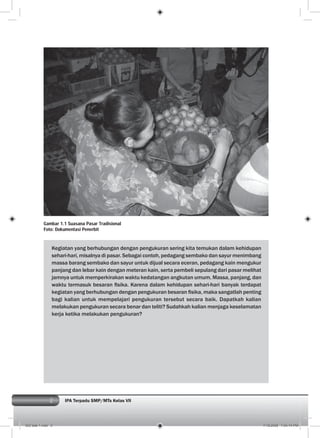 2 IPA Terpadu SMP/MTs Kelas VII
Kegiatan yang berhubungan dengan pengukuran sering kita temukan dalam kehidupan
sehari-hari, misalnya di pasar. Sebagai contoh, pedagang sembako dan sayur menimbang
massa barang sembako dan sayur untuk dijual secara eceran, pedagang kain mengukur
panjang dan lebar kain dengan meteran kain, serta pembeli sepulang dari pasar melihat
jamnya untuk memperkirakan waktu kedatangan angkutan umum. Massa, panjang, dan
waktu termasuk besaran ﬁsika. Karena dalam kehidupan sehari-hari banyak terdapat
kegiatan yang berhubungan dengan pengukuran besaran ﬁsika, maka sangatlah penting
bagi kalian untuk mempelajari pengukuran tersebut secara baik. Dapatkah kalian
melakukan pengukuran secara benar dan teliti? Sudahkah kalian menjaga keselamatan
kerja ketika melakukan pengukuran?
Gambar 1.1 Suasana Pasar Tradisional
Foto: Dokumentasi Penerbit
002 bab 1.indd 2 7/18/2008 7:04:14 PM
 