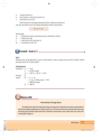 119Bab 6 Kalor
a. massa benda (m)
b. jenis benda / kalor jenis benda (c)
c. perubahan suhu (Δt )
Olehkarenaitu,hubunganbanyaknyakalor,massazat,kalorjenis
zat, dan perubahan suhu zat dapat dinyatakan dalam persamaan.
Keterangan
Q = Banyaknya kalor yang diserap atau dilepaskan (joule)
m = Massa zat (kg)
c = Kalor jenis zat (joule/kg o
C)
∆t = Perubahan suhu (o
C)
Contoh Soal 6.1C
Soal
Berapa kalor yang diperlukan untuk memanaskan 2 kg air yang suhunya 30o
C menjadi 100o
C,
jika kalor jenis air 4.200 j/kgo
C?
Pembahasan
Diketahui : m = 2 kg
c = 42.00 J/kgo
C
∆t = 100 o
C — 30 o
C = 70o
C
Ditanya : Q
Jawab : Q = m ∙ c ∙ ∆t
= 2 kg × 4.200 j/kgo
C × 70o
C
= 588.000 joule
Q = 588 kJ
Warta IPAWW
Pemanfaatan Tenaga Surya
Pernahkahkamududukdimobilpadasianghariyangpanas?Tahukahkamubahwaenergimatahari
dapatterperangkapsebagaipanas?Dalampanelsurya,dibawahselembarkacaterdapatpipa-pipayang
terpasang pada selembar pelat pelat hitam. Matahari memanaskan cairan dalam pipa dan cairan lalu
memanaskan tangki air.
Q = m ∙ c ∙ ∆t
007 bab 6.indd 119 7/18/2008 7:32:47 PM
 