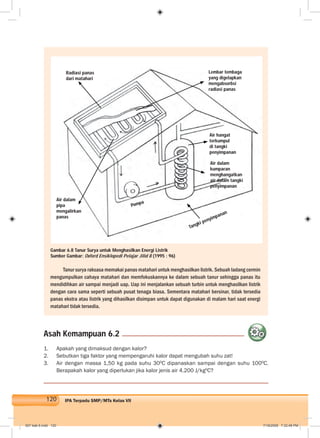 120 IPA Terpadu SMP/MTs Kelas VII
Tanur surya raksasa memakai panas matahari untuk menghasilkan listrik. Sebuah ladang cermin
mengumpulkan cahaya matahari dan memfokuskannya ke dalam sebuah tanur sehingga panas itu
mendidihkan air sampai menjadi uap. Uap ini menjalankan sebuah turbin untuk menghasilkan listrik
dengan cara sama seperti sebuah pusat tenaga biasa. Sementara matahari bersinar, tidak tersedia
panas ekstra atau listrik yang dihasilkan disimpan untuk dapat digunakan di malam hari saat energi
matahari tidak tersedia.
Gambar 6.8 Tanur Surya untuk Menghasilkan Energi Listrik
Sumber Gambar: Oxford Ensiklopedi Pelajar Jilid 8 (1995 : 96)
1. Apakah yang dimaksud dengan kalor?
2. Sebutkan tiga faktor yang mempengaruhi kalor dapat mengubah suhu zat!
3. Air dengan massa 1,50 kg pada suhu 300
C dipanaskan sampai dengan suhu 1000
C.
Berapakah kalor yang diperlukan jika kalor jenis air 4.200 J/kg0
C?
Asah Kemampuan 6.2
Radiasi panas
dari matahari
Pompa
Lembar tembaga
yang digelapkan
mengabsorbsi
radiasi panas
Air hangat
terkumpul
di tangki
penyimpanan
Air dalam
kumparan
menghangatkan
air dalam tangki
penyimpanan
Tangki penyimpanan
Air dalam
pipa
mengalirkan
panas
007 bab 6.indd 120 7/18/2008 7:32:48 PM
 