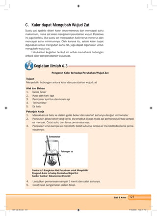 121Bab 6 Kalor
C. Kalor dapat Mengubah Wujud Zat
Suatu zat apabila diberi kalor terus-menerus dan mencapai suhu
maksimum, maka zat akan mengalami perubahan wujud. Peristiwa
ini juga berlaku jika suatu zat melepaskan kalor terus-menerus dan
mencapai suhu minimumnya. Oleh karena itu, selain kalor dapat
digunakan untuk mengubah suhu zat, juga dapat digunakan untuk
mengubah wujud zat.
Lakukanlah kegiatan berikut ini. untuk memahami hubungan
antara kalor dan perubahan wujud zat,
Kegiatan Ilmiah 6.3
Pengaruh Kalor terhadap Perubahan Wujud Zat
Tujuan
Menyelidiki hubungan antara kalor dan perubahan wujud zat
Alat dan Bahan
1. Gelas beker
2. Kasa dan kaki tiga
3. Pembakar spiritus dan korek api
4. Termometer
5. Es batu
Petunjuk Kerja
1. Masukkan es batu ke dalam gelas beker dan ukurlah suhunya dengan termometer
2. Panaskan gelas beker yang berisi es tersebut di atas nyala api pemanas spiritus sampai
es mencair. Catat suhu dan lama pemanasannya.
3. Panaskan terus sampai air mendidih. Catat suhunya ketika air mendidih dan lama pema-
nasannya.
4. Lanjutkan pemanasan sampai 5 menit dan catat suhunya.
5. Catat hasil pengamatan dalam tabel.
Gambar 6.9 Rangkaian Alat Percobaan untuk Menyelidiki
Pengaruh Kalor terhadap Perubahan Wujud Zat
Sumber Gambar: Dokumentasi Penerbit
Potongan es
Termometer
007 bab 6.indd 121 7/18/2008 7:32:49 PM
 