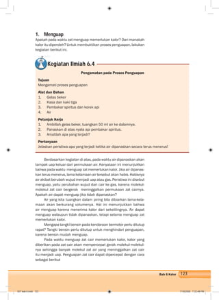 123Bab 6 Kalor
1. Menguap
Apakah pada waktu zat menguap memerlukan kalor? Dari manakah
kalor itu diperoleh? Untuk membuktikan proses penguapan, lakukan
kegiatan berikut ini.
Kegiatan Ilmiah 6.4
Pengamatan pada Proses Penguapan
Tujuan
Mengamati proses penguapan
Alat dan Bahan
1. Gelas beker
2. Kasa dan kaki tiga
3. Pembakar spiritus dan korek api
4. Air
Petunjuk Kerja
1. Ambillah gelas beker, tuangkan 50 ml air ke dalamnya.
2. Panaskan di atas nyala api pembakar spiritus.
3. Amatilah apa yang terjadi?
Pertanyaan
Jelaskan peristiwa apa yang terjadi ketika air dipanaskan secara terus menerus!
Berdasarkan kegiatan di atas, pada waktu air dipanaskan akan
tampak uap keluar dari permukaan air. Kenyataan ini menunjukkan
bahwa pada waktu menguap zat memerlukan kalor. Jika air dipanas-
kan terus-menerus, lama-kelamaan air tersebut akan habis. Habisnya
air akibat berubah wujud menjadi uap atau gas. Peristiwa ini disebut
menguap, yaitu perubahan wujud dari cair ke gas, karena molekul-
molekul zat cair bergerak meninggalkan permukaan zat cairnya.
Apakah air dapat menguap jika tidak dipanaskan?
Air yang kita tuangkan dalam piring bila dibiarkan lama-kela-
maan akan berkurang volumenya. Hal ini menunjukkan bahwa
air menguap karena menerima kalor dari sekelilingnya. Air dapat
menguap walaupun tidak dipanaskan, tetapi selama menguap zat
memerlukan kalor.
Mengapa tangki bensin pada kendaraan bermotor perlu ditutup
rapat? Tangki bensin perlu ditutup untuk menghindari penguapan,
karena bensin mudah menguap.
Pada waktu menguap zat cair memerlukan kalor, kalor yang
diberikan pada zat cair akan mempercepat gerak molekul-molekul-
nya sehingga banyak molekul zat air yang meninggalkan zat cair
itu menjadi uap. Penguapan zat cair dapat dipercepat dengan cara
sebagai berikut
007 bab 6.indd 123 7/18/2008 7:32:49 PM
 