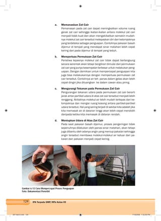 124 IPA Terpadu SMP/MTs Kelas VII
a. Memanaskan Zat Cair
Pemanasan pada zat cair dapat meningkatkan volume ruang
gerak zat cair sehingga ikatan-ikatan antara molekul zat cair
menjadi tidak kuat dan akan mengakibatkan semakin mudah-
nya molekul zat cair tersebut melepaskan diri dari kelompoknya
yang terdeteksi sebagai penguapan. Contohnya pakaian basah
dijemur di tempat yang mendapat sinar matahari lebih cepat
kering dari pada dijemur di tempat yang teduh.
b. Memperluas Permukaan Zat Cair
Peristiwa lepasnya molekul zat cair tidak dapat berlangsung
secara serentak akan tetapi bergiliran dimulai dari permukaan
zatcairyangpunyakesempatanterbesaruntukmelakukanpeng-
uapan. Dengan demikian untuk mempercepat penguapan kita
juga bisa melakukannya dengan memperluas permukaan zat
cair tersebut. Contohnya air teh panas dalam gelas akan lebih
cepat dingin jika dituangkan ke dalam cawan atau piring.
c. Mengurangi Tekanan pada Permukaan Zat Cair
Pengurangan tekanan udara pada permukaan zat cair berarti
jarak antar partikel udara di atas zat cair tersebut menjadi lebih
renggang. Akibatnya molekul air lebih mudah terlepas dari ke-
lompoknya dan mengisi ruang kosong antara partikel-partikel
udara tersebut. Hal yang sering terjadi di sekitar kita adalah jika
kita memasak air di dataran tinggi akan lebih cepat mendidih
daripada ketika kita memasak di dataran rendah.
d. Meniupkan Udara di Atas Zat Cair
Pada saat pakaian basah dijemur, proses pengeringan tidak
sepenuhnya dilakukan oleh panas sinar matahari, akan tetapi
juga dibantu oleh adanya angin yang meniup pakaian sehingga
angin tersebut membawa molekul-molekul air keluar dari pa-
kaian dan pakaian menjadi cepat kering.
Gambar 6.12 Cara Mempercepat Proses Penguapan
Foto: Dokumentasi Penerbit
007 bab 6.indd 124 7/18/2008 7:32:55 PM
 