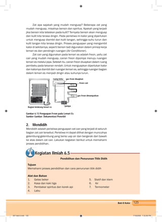 125Bab 6 Kalor
Zat apa sajakah yang mudah menguap? Beberapa zat yang
mudah menguap, misalnya bensin dan spiritus. Apakah yang terjadi
jika bensin kita teteskan pada kulit? Ternyata bensin akan menguap
dan kulit kita terasa dingin. Pada peristiwa ini kalor yang diperlukan
untuk menguap diambil dari kulit tangan, sehingga suhu turun dan
kulit tangan kita terasa dingin. Proses penguapan yang mengambil
kalor di sekitarnya, seperti bensin tadi digunakan dalam prinsip kerja
lemari es dan pendingin ruangan (Air Conditioner).
Zat cair yang digunakan pada lemari es adalah freon, yaitu zat
cair yang mudah menguap, cairan freon dipompa menuju ruangan
lemari es melalui pipa. Setelah itu, cairan freon diuapkan dalam ruang
pembeku pada tekanan rendah. Untuk menguapkan diperlukan kalor
dan kalornya diambil dari ruangan lemari es, sehingga ruangan bagian
dalam lemari es menjadi dingin atau suhunya turun.
2. Mendidih
Mendidih adalah peristiwa penguapan zat cair yang terjadi di seluruh
bagian zat cair tersebut. Peristiwa ini dapat dilihat dengan munculnya
gelembung-gelembung yang berisi uap air dan bergerak dari bawah
ke atas dalam zat cair. Lakukan kegiatan berikut untuk memahami
proses pendidihan.
Gambar 6.13 Penguapan Freon pada Lemari Es
Sumber Gambar: Dokumentasi Penerbit
Kegiatan Ilmiah 6.5
Pendidihan dan Penurunan Titik Didih
Tujuan
Memahami proses pendidihan dan cara penurunan titik didih
Alat dan Bahan
1. Gelas beker 5. Statif dan klem
2. Kasa dan kaki tiga 6. Air
3. Pembakar spiritus dan korek api 7. Termometer
4. Labu
Bagian belakang lemari es
ruang beku gas freon diuapkan
freon cair
gas freon dimampatkan
pompa
007 bab 6.indd 125 7/18/2008 7:32:56 PM
 