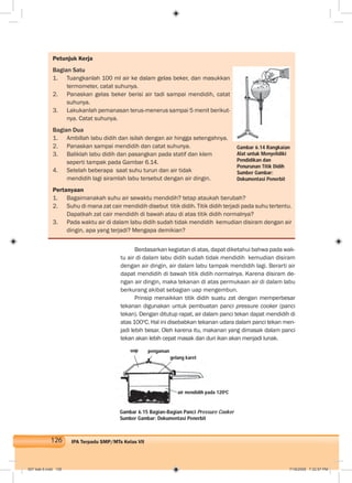 126 IPA Terpadu SMP/MTs Kelas VII
Petunjuk Kerja
Bagian Satu
1. Tuangkanlah 100 ml air ke dalam gelas beker, dan masukkan
termometer, catat suhunya.
2. Panaskan gelas beker berisi air tadi sampai mendidih, catat
suhunya.
3. Lakukanlah pemanasan terus-menerus sampai 5 menit berikut-
nya. Catat suhunya.
Bagian Dua
1. Ambillah labu didih dan isilah dengan air hingga setengahnya.
2. Panaskan sampai mendidih dan catat suhunya.
3. Baliklah labu didih dan pasangkan pada statif dan klem
seperti tampak pada Gambar 6.14.
4. Setelah beberapa saat suhu turun dan air tidak
mendidih lagi siramlah labu tersebut dengan air dingin.
Pertanyaan
1. Bagaimanakah suhu air sewaktu mendidih? tetap ataukah berubah?
2. Suhu di mana zat cair mendidih disebut titik didih. Titik didih terjadi pada suhu tertentu.
Dapatkah zat cair mendidih di bawah atau di atas titik didih normalnya?
3. Pada waktu air di dalam labu didih sudah tidak mendidih kemudian disiram dengan air
dingin, apa yang terjadi? Mengapa demikian?
Berdasarkan kegiatan di atas, dapat diketahui bahwa pada wak-
tu air di dalam labu didih sudah tidak mendidih kemudian disiram
dengan air dingin, air dalam labu tampak mendidih lagi. Berarti air
dapat mendidih di bawah titik didih normalnya. Karena disiram de-
ngan air dingin, maka tekanan di atas permukaan air di dalam labu
berkurang akibat sebagian uap mengembun.
Prinsip menaikkan titik didih suatu zat dengan memperbesar
tekanan digunakan untuk pembuatan panci pressure cooker (panci
tekan). Dengan ditutup rapat, air dalam panci tekan dapat mendidih di
atas 100o
C. Hal ini disebabkan tekanan udara dalam panci tekan men-
jadi lebih besar. Oleh karena itu, makanan yang dimasak dalam panci
tekan akan lebih cepat masak dan duri ikan akan menjadi lunak.
Gambar 6.15 Bagian-Bagian Panci Pressure Cooker
Sumber Gambar: Dokumentasi Penerbit
Gambar 6.14 Rangkaian
Alat untuk Menyelidiki
Pendidikan dan
Penurunan Titik Didih
Sumber Gambar:
Dokumentasi Penerbit
uap pengaman
gelang karet
air mendidih pada 120o
C
007 bab 6.indd 126 7/18/2008 7:32:57 PM
 