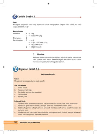 128 IPA Terpadu SMP/MTs Kelas VII
Soal
Hitunglah banyaknya kalor yang diperlukan untuk menguapkan 2 kg air suhu 100o
C jika kalor
uap 2.260.000 j/kg?
Pembahasan
Diketahui : m = 2 kg
U = 2.260.000 J/kg
Ditanyakan : Q
Penyelesaian : Q = m . U
= 2 kg × 2.260.000 J/kg
= 4.520.000 joule
Q = 4.520 kilojoule
Contoh Soal 6.2
3. Melebur
Melebur adalah peristiwa perubahan wujud zat padat menjadi zat
cair. Apakah pada waktu melebur terjadi perubahan suhu? Untuk
memahaminya lakukanlah kegiatan berikut.
Kegiatan Ilmiah 6.6
Peleburan Paraﬁn
Tujuan
Mengamati proses peleburan pada paraﬁn
Alat dan Bahan
1. Gelas beker
2. Kasa dan kaki tiga
3. Pembakar spiritus dan korek api
4. Termometer
5. Paraﬁn/ lilin
Petunjuk Kerja
1. Siapkan gelas beker dan tuangkan 100 gram paraﬁn murni. Catat suhu mula-mula.
2. Panaskan gelas beker tersebut dengan nyala api kecil sambil diaduk terus.
3. Catat suhu paraﬁn setiap 0,5 menit sampai 5 menit sesudah semua paraﬁn mencair dan
suhunya naik.
4. Biarkan paraﬁn mendingin sambil dicatat suhunya setiap 0,5 menit, sampai kira-kira 5
menit sesudah paraﬁn membeku kembali.
007 bab 6.indd 128 7/18/2008 7:32:57 PM
 