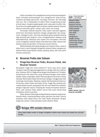 3Bab 1 Besaran Fisika dan Pengukuran
Fisika merupakan ilmu pengetahuan yang mempunyai pengaruh
besar terhadap perkembangan ilmu pengetahuan yang lainnya,
misalnya teknologi elektronika, teknologi informasi, dan teknologi
alat ukur. Hal ini disebabkan di dalam ﬁsika mengandung prinsip-
prinsip dasar mengenai gejala-gejala alam yang ada di sekitar kita.
Fenomena dan gejala-gejala alam tersebut meliputi besaran-besaran
ﬁsika di antaranya: gerak, cahaya, kalor, listrik, dan energi.
Penerapan besaran-besaran ﬁsika dalam aktivitas kegiatan
sehari-hari senantiasa berkaitan dengan pengamatan dan pengu-
kuran. Sebagai contoh, informasi kecepatan gerak pesawat terbang
bagi seorang pilot berguna untuk mengoperasikan pesawat yang
dikendalikannya. Besarnya suhu badan kita merupakan informasi
untuk mengetahui apakah badan kita sehat atau tidak. Sepatu dan
pakaian yang kita gunakan mempunyai ukuran tertentu.
Melihat betapa pentingnya pengukuran besaran ﬁsika, maka di
dalam bab ini akan dipelajari pengertian besaran ﬁsika, pengukuran
besaran ﬁsika yang meliputi massa, panjang, waktu, dan suhu serta
konversi satuannya.
A. Besaran Fisika dan Satuan
1. Pengertian Besaran Fisika, Besaran Pokok, dan
Besaran Turunan
Berapakah tinggi dan berat badanmu? Tentu saja kamu dapat
mengukur secara langsung tinggi badanmu dengan alat ukur meteran
pita, misalnya 165 cm. Bagaimana dengan berat badanmu? Di dalam
pembicaraan kita sehari-hari yang dimaksud dengan berat badan
adalah massa, sedangkan dalam ﬁsika pengertian berat dan massa
berbeda. Berat badan dapat kita tentukan dengan menggunakan alat
timbangan berat badan. Misalnya, setelah ditimbang berat badanmu
50 kg atau dalam ﬁsika bermassa 50 kg. Tinggi atau panjang dan
massa adalah sesuatu yang dapat kita ukur dan dapat kita nyatakan
dengan angka dan satuan. Panjang dan massa merupakan besaran
ﬁsika. Jadi, besaran ﬁsika adalah ukuran ﬁsis suatu benda yang
dinyatakan secara kuantitas.
Selain besaran ﬁsika juga terdapat besaran-besaran yang bukan
besaran ﬁsika, misalnya perasaan sedih, gembira, dan lelah. Karena
perasaan tidak dapat diukur dan tidak dapat dinyatakan dengan
angka dan satuan, maka perasaan bukan besaran ﬁsika.
Kata-Kata Kunci
(Key Words)
besaran ﬁsika
besaran pokok
besaran turunan
satuan SI dan CGS
meter standar
satu kilogram
satu detik
konversi
pengukuran
jangka sorong
mikrometer sekrup
neraca tiga lengan
termometer
keselamatan kerja
Gambar 1.2 Massa Seorang
Pesumo merupakan Besaran
Pokok
Sumber Gambar: http://id.
wikipedia.org (2008)
Belajar IPA melalui Internet
Kamu dapat belajar materi ini dengan mengakses website www.e-dukasi.net/mapok/mp_full.php?.
id=224
002 bab 1.indd 3 7/18/2008 7:04:15 PM
 