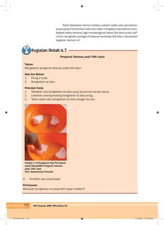 132 IPA Terpadu SMP/MTs Kelas VII
Telah dijelaskan bahwa melebur adalah salah satu perubahan
wujud yang memerlukan kalor dan tidak mengalami perubahan suhu.
Apakah besar tekanan juga mempengaruhi besar titik lebur suatu zat?
Untuk mengetahui pengaruh tekanan terhadap titik lebur, lakukanlah
kegiatan berikut ini!
Kegiatan Ilmiah 6.7
Pengaruh Tekanan pada Titik Lebur
Tujuan
Mengetahui pengaruh tekanan pada titik lebur
Alat dan Bahan
1. Piring 2 buah
2. Bongkahan es batu
Petunjuk Kerja
1. Sediakan dua bongkahan es batu yang ukurannya hampir sama.
2. Letakkan masing-masing bongkahan di atas piring.
3. Tekan salah satu bongkahan es batu dengan ibu jari.
4. Amatilah apa yang terjadi
Pertanyaan
Manakah bongkahan es yang lebih cepat melebur?
Gambar 6.18 Rangkaian Alat Percobaan
untuk Menyelidiki Pengaruh Tekanan
pada Titik Lebur
Foto: Dokumentasi Penerbit
007 bab 6.indd 132 7/18/2008 7:33:02 PM
 
