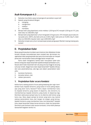 133Bab 6 Kalor
D. Perpindahan Kalor
Beras yang dimasukkan ke dalam panci berisi air dan diletakkan di atas
kompor menyala, lama-kelamaan akan menjadi nasi. Api kompor me-
ngeluarkan kalor yang berpindah dari panci ke air kemudian air menjadi
panas dan memanaskan beras sehingga beras menjadi nasi.
Kamu telah mengetahui bahwa kalor merupakan salah satu
bentuk energi dan dapat berpindah apabila terdapat perbedaan suhu.
Secara alami kalor berpindah dari zat yang suhunya tinggi ke zat yang
suhunya rendah. Bagaimana kalor dapat berpindah? Apabila ditinjau
dari cara perpindahannya, ada tiga cara dalam perpindahan kalor
yaitu:
1. konduksi (hantaran),
2. konveksi (aliran), dan
3. radiasi (pancaran).
1. Perpindahan Kalor secara Konduksi
Ketika kamu sedang duduk di kursi paling belakang dan ingin mem-
berikan buku kepada temanmu yang duduk di kursi paling depan,
apa yang akan kamu lakukan? Kamu dapat memberikan buku
itu kepada temanmu yang duduk di depanmu, lalu temanmu itu
memberikannya kepada temanmu yang duduk di depannya lagi.
Demikian seterusnya sampai buku itu itu diterima oleh teman yang
kamu tuju. Buku dapat sampai ke teman yang kamu tuju karena
adanya perpindahan buku dari tangan ke tangan yang lainnya.
Apakah temanmu yang memberikan buku ikut berpindah? Jelaslah
buku dapat berpindah tetapi teman-temanmu tidak ikut berpindah.
Demikian pula hantaran kalor secara konduksi. Untuk lebih jelasnya
lakukanlah kegiatan berikut ini.
1. Sebutkan dua faktor yang mempengaruhi perubahan wujud zat!
2. Apakah yang dimaksud dengan:
a. menguap
b. mengembun
c. melebur
d. membeku
3. Berapa kalor yang diperlukan untuk melebur 1,50 kg es 0o
C menjadi 1,50 kg air 0 o
C, jika
kalor lebur es 336.000 J/kg?
4. Berapa kalor yang diperlukan untuk mengubah 2,0 kg es suhu -5o
C menjadi uap air seluruh-
nya pada suhu 100o
C, jika kalor jenis es 2.100 J/kgo
C, kalor jenis air 4.200 J/kg o
C, kalor
lebur es 336.000 J/kg dan kalor uap 2.260.000 J/kg?
5. Sebutkan empat cara untuk mempercepat proses penguapan! Berilah masing-masing satu
contoh!
Asah Kemampuan 6.3
007 bab 6.indd 133 7/18/2008 7:33:03 PM
 