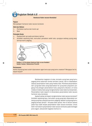 134 IPA Terpadu SMP/MTs Kelas VII
Hantaran Kalor secara Konduksi
Tujuan
Mempelajari hantaran kalor secara konduksi
Alat dan Bahan
1. Pembakar spritus dan korek api
2. Besi
Petunjuk Kerja
1. Nyalakanlah api pada pembakar spritus
2. Ambillah sepotong besi, kemudian panaskan salah satu ujungnya sedang ujung yang
lainnya kamu pegang.
Kegiatan Ilmiah 6.8
Berdasarkan kegiatan di atas, ternyata ujung besi yang kamu
pegang lama kelamaan terasa semakin panas. Hal ini disebabkan
adanya perpindahan kalor yang melalui besi. Peristiwa perpindahan
dari ujung besi kalor yang dipanaskan ke ujung besi yang kamu pe-
gang mirip dengan perpindahan buku yang kamu lakukan, di mana
molekul-molekul besi yang menghantarkan kalor tidak ikut berpindah.
Perpindahan kalor seperti ini dinamakan perpindahan kalor secara
hantaran atau konduksi.
Apakah setiap zat dapat menghantarkan kalor secara konduksi?
Ambillah sepotong kayu, kemudian ujung yang satu dipanaskan se-
dang ujung kayu yang lainnya kamu pegang. Apakah ujung yang kamu
pegang terasa panas? Ternyata tidak panas. Hal ini berarti bahwa
pada kayu tidak terjadi perpindahan kalor secara konduksi. Untuk
lebih memahami perpindahan kalor secara konduksi pada berbagai
jenis logam, lakukanlah kegiatan berikut ini.
Pertanyaan
Ketika sepotong besi sudah dipanaskan agak lama apa yang kamu rasakan? Mengapa hal itu
dapat terjadi?
Gambar 6.19 Percobaan Hantaran Kalor secara Konduksi
Sumber Gambar: Dokumentasi Penerbit
007 bab 6.indd 134 7/18/2008 7:33:03 PM
 
