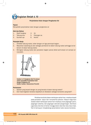 136 IPA Terpadu SMP/MTs Kelas VII
Perpindahan Kalor dengan Penghantar Air
Tujuan
Menyelidiki perpindahan kalor dengan penghantar air
Alat dan Bahan
1. Statif lengkap 4. Air
2. Tabung ukur 5. Potongan es
3. Sumber api 6. Kerikil
Petunjuk Kerja
1. Ambillah tabung reaksi, isilah dengan air tiga perempat bagian.
2. Masukkan sepotong es dan sebagai pemberat ke dalam tabung reaksi sehingga es ter-
benam di dasar tabung reaksi.
3. Miringkan tabung reaksi dan panaskan bagian panas dekat permukaan air sampai air
mendidih.
Kegiatan Ilmiah 6.10
Pertanyaan
1. Apakah yang terjadi dengan es yang berada di dasar tabung reaksi?
2. Dari hasil kegiatan tersebut dapatkah air dikatakan sebagai konduktor yang baik?
Peristiwa konduksi dalam kehidupan sehari-hari, misalnya terjadi
pada peralatan dapur dan menyeterika pakaian. Adapun kegunaan
isolator dalam kehidupan sehari-hari misalnya untuk pegangan panci,
pegangan seterika, dan pegangan alat-alat pengorengan. Demikian
juga kalau kita tidur di lantai menggunakan alas tikar atau kasur tipis.
Hal ini bertujuan menghalangi perpindahan kalor secara konduksi.
Gambar 6.21 Rangkaian Alat Percobaan
untuk menyelidiki Perpindahan Kalor
dengan Penghantar Air.
Sumber Gambar: Dokumentasi Penerbit
007 bab 6.indd 136 7/18/2008 7:33:05 PM
 