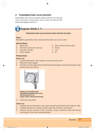 137Bab 6 Kalor
2. Perpindahan Kalor secara Konveksi
Perpindahan kalor secara konveksi terjadi pada zat cair dan gas.
Untuk memahami perpindahan kalor secara konveksi/aliran,
lakukanlah kegiatan berikut ini.
Perpindahan Kalor secara Konveksi dalam Zat Cair dan Udara
Tujuan
Menyelidiki perpindahan kalor secara konveksi dalam zat cair dan udara
Alat dan Bahan
1. Gelas beker 5. Satu set alat konveksi udara
2. Pembakar spritus dan korek api 6. Kertas
3. Kasa dan kaki tiga 7. Lilin
4. Serbuk gergaji 8. Air
Petunjuk Kerja
Bagian satu
1. Ambillah gelas beker, isilah dengan air sampai hampir penuh.
2. Masukkan serbuk gergaji.
3. Panaskan air dalam gelas beker tersebut tepat pada bagian kanan bawah dengan meng-
gunakan pemanas spiritus.
Kegiatan Ilmiah 6.11
4. Amati apa yang terjadi.
Bagian dua
1. Sediakan alat konveksi dalam udara seperti tampak pada Gambar 6.23 (halaman 138).
2. Letakkan sebuah lilin menyala di bawah salah satu cerobong (cerobong A).
3. Letakkan kertas berasap di atas cerobong yang di bawahnya tidak ada lilinnya
(cerobong B). Amati aliran asap yang terjadi.
Gambar 6.22. Percobaan untuk
Menyelidiki Perpindahan Kalor secara
Konveksi dalam Zat Cair
Sumber Gambar: Dokumentasi Penerbit
007 bab 6.indd 137 7/18/2008 7:33:05 PM
 