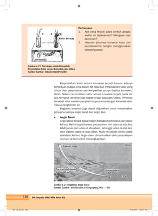 138 IPA Terpadu SMP/MTs Kelas VII
Pertanyaan
1. Apa yang terjadi pada serbuk gergaji
waktu air dipanaskan? Mengapa bisa
demikian?
2. Jelaskan jalannya konveksi kalor dari
percobaanmu dengan menggunakan
cerobong asap!
Perpindahan kalor secara konveksi terjadi karena adanya
perbedaan massa jenis dalam zat tersebut. Perpindahan kalor yang
diikuti oleh perpindahan partikel-partikel zatnya disebut konveksi/
aliran. Selain perpindahan kalor secara konveksi terjadi pada zat
cair, ternyata konveksi juga dapat terjadi pada gas/udara. Peristiwa
konveksi kalor melalui penghantar gas sama dengan konveksi kalor
melaui penghantar air.
Kegiatan tersebut juga dapat digunakan untuk menjelaskan
prinsip terjadinya angin darat dan angin laut.
a. Angin Darat
Angin darat terjadi pada malam hari dan berhembus dari darat
ke laut. Hal ini terjadi karena pada malam hari udara di atas laut
lebih panas dari udara di atas darat, sehingga udara di atas laut
naik diganti udara di atas darat. Maka terjadilah aliran udara
dari darat ke laut. Angin darat dimanfaatkan oleh para nelayan
menuju ke laut untuk menangkap ikan.
Gambar 6.24 Terjadinya Angin Darat
Sumber Gambar: Introduction to Geography (2000 : 110)
Gambar 6.23. Percobaan untuk Menyelidki
Perpindahan Kalor secara Konveksi pada Udara
Sumber Gambar: Dokumentasi Penerbit
A B
Kertas Berasap
Lilin menyala
Tekanan tinggi Malam
Daratan lebih panas
daripada Laut
Tekanan udara
rendah
Laut
007 bab 6.indd 138 7/18/2008 7:33:07 PM
 