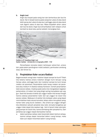 139Bab 6 Kalor
b. Angin Laut
Angin laut terjadi pada siang hari dan berhembus dari laut ke
darat. Hal ini terjadi karena pada siang hari udara di atas darat
lebih panas dari udara di atas laut, sehingga udara di atas darat
naik diganti udara di atas laut. Maka terjadilah aliran udara
dari laut ke darat. Angin laut dimanfaatkan oleh nelayan untuk
kembali ke darat atau pantai setelah menangkap ikan.
Pemanfaatan konveksi dalam kehidupan sehari-hari, antara
lain: pada sistem pendinginan mobil (radiator), pembuatan cerobong
asap, dan lemari es.
3. Perpindahan Kalor secara Radiasi
Bagaimanakah energi kalor matahari dapat sampai ke bumi? Telah
kita ketahui bahwa antara matahari dengan bumi berupa ruang
hampa udara, sehingga kalor dari matahari sampai ke bumi tanpa
melalui zat perantara. Perpindahan kalor tanpa melalui zat peran-
tara atau medium ini disebut radiasi/hantaran. Contoh perpindahan
kalor secara radiasi, misalnya pada waktu kita mengadakan kegiatan
perkemahan, di malam hari yang dingin sering menyalakan api ung-
gun. Saat kita berada di dekat api unggun badan kita terasa hangat
karena adanya perpindahan kalor dari api unggun ke tubuh kita
secara radiasi. Walaupun di sekitar kita terdapat udara yang dapat
memindahkan kalor secara konveksi, tetapi udara merupakan peng-
hantar kalor yang buruk (isolator). Jika antara api unggun dengan
kita diletakkan sebuah penyekat atau tabir, ternyata hangatnya api
unggun tidak dapat kita rasakan lagi. Hal ini berarti tidak ada kalor
yang sampai ke tubuh kita, karena terhalang oleh penyekat itu. Dari
peristiwa api unggun dapat disimpulkan bahwa
a. dalam peristiwa radiasi, kalor berpindah dalam bentuk cahaya,
karena cahaya dapat merambat dalam ruang hampa, maka
kalor pun dapat merambat dalam ruang hampa;
Gambar 6.25 Terjadinya Angin Laut
Sumber Gambar: Introduction to Geography (2000 : 110)
Tekanan udara rendah
Siang
Daratan lebih cepat
dingin
Tekanan tinggi
Laut
007 bab 6.indd 139 7/18/2008 7:33:07 PM
 