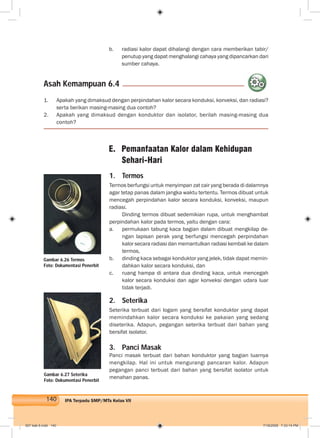 140 IPA Terpadu SMP/MTs Kelas VII
b. radiasi kalor dapat dihalangi dengan cara memberikan tabir/
penutup yang dapat menghalangi cahaya yang dipancarkan dari
sumber cahaya.
1. Apakah yang dimaksud dengan perpindahan kalor secara konduksi, konveksi, dan radiasi?
serta berikan masing-masing dua contoh?
2. Apakah yang dimaksud dengan konduktor dan isolator, berilah masing-masing dua
contoh?
Asah Kemampuan 6.4
1. Termos
Termos berfungsi untuk menyimpan zat cair yang berada di dalamnya
agar tetap panas dalam jangka waktu tertentu. Termos dibuat untuk
mencegah perpindahan kalor secara konduksi, konveksi, maupun
radiasi.
Dinding termos dibuat sedemikian rupa, untuk menghambat
perpindahan kalor pada termos, yaitu dengan cara:
a. permukaan tabung kaca bagian dalam dibuat mengkilap de-
ngan lapisan perak yang berfungsi mencegah perpindahan
kalor secara radiasi dan memantulkan radiasi kembali ke dalam
termos,
b. dinding kaca sebagai konduktor yang jelek, tidak dapat memin-
dahkan kalor secara konduksi, dan
c. ruang hampa di antara dua dinding kaca, untuk mencegah
kalor secara konduksi dan agar konveksi dengan udara luar
tidak terjadi.
2. Seterika
Seterika terbuat dari logam yang bersifat konduktor yang dapat
memindahkan kalor secara konduksi ke pakaian yang sedang
diseterika. Adapun, pegangan seterika terbuat dari bahan yang
bersifat isolator.
3. Panci Masak
Panci masak terbuat dari bahan konduktor yang bagian luarnya
mengkilap. Hal ini untuk mengurangi pancaran kalor. Adapun
pegangan panci terbuat dari bahan yang bersifat isolator untuk
menahan panas.
Gambar 6.26 Termos
Foto: Dokumentasi Penerbit
Gambar 6.27 Seterika
Foto: Dokumentasi Penerbit
007 bab 6.indd 140 7/18/2008 7:33:14 PM
 