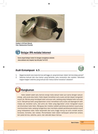 141Bab 6 Kalor
1. Bagaimanakah cara kerja termos sehingga air yang tersimpan dalam termos tetap panas?
2. Seterika terbuat dari dua bahan yang berbeda, yaitu konduktor dan isolator. Sebutkan
bagian-bagian seterika yang terbuat dari kedua bahan tersebut! Jelaskan!
Asah Kemampuan 6.5
Kamu dapat belajar materi ini dengan mengakses website:
www.edukasi.net/mapok/mp.full.php?.id=213
Belajar IPA melalui Internet
Rangkuman
Kalor adalah salah satu bentuk energi maka satuan kalor pun sama dengan satuan
energi, yaitu joule atau kalori. Kalor dapat menaikkan suhu suatu zat dan dapat mengubah
wujud zat. Benda yang mendapat kalor suhunya naik, sedang yang melepas kalor suhunya
turun. Banyaknya kalor yang diperlukan untuk menaikkan suhu suatu zat dipengaruhi oleh
massa zat, kenaikan suhu, dan jenis zat. Kalor yang digunakan untuk mengubah wujud
zat dinamakan kalor laten. Menguap dan melebur adalah peristiwa perubahan wujud yang
membutuhkan kalor, sedang mengembun dan membeku adalah peristiwa perubahan wujud
yang melepaskan kalor. Kalor berpindah dari suhu tinggi menuju ke suhu rendah secara
konduksi, konveksi, dan radiasi. Pemanfaatan kalor dalam kehidupan sehari-hari antara
lain pada termos, seterika, panci, dan alat-alat dapur lainnya.
Gambar 6.28 Panci Masak
Foto: Dokumentasi Penerbit
007 bab 6.indd 141 7/18/2008 7:33:21 PM
 