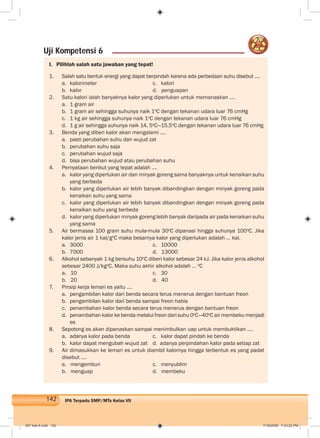 142 IPA Terpadu SMP/MTs Kelas VII
I. Pilihlah salah satu jawaban yang tepat!
1. Salah satu bentuk energi yang dapat berpindah karena ada perbedaan suhu disebut ....
a. kalorimeter c. kalori
b. kalor d. penguapan
2. Satu kalori ialah banyaknya kalor yang diperlukan untuk memanaskan ....
a. 1 gram air
b. 1 gram air sehingga suhunya naik 1o
C dengan tekanan udara luar 76 cmHg
c. 1 kg air sehingga suhunya naik 1o
C dengan tekanan udara luar 76 cmHg
d. 1 g air sehingga suhunya naik 14, 5o
C—15,5o
C dengan tekanan udara luar 76 cmHg
3. Benda yang diberi kalor akan mengalami ....
a. pasti perubahan suhu dan wujud zat
b. perubahan suhu saja
c. perubahan wujud saja
d. bisa perubahan wujud atau perubahan suhu
4. Pernyataan berikut yang tepat adalah ....
a. kalor yang diperlukan air dan minyak goreng sama banyaknya untuk kenaikan suhu
yang berbeda
b. kalor yang diperlukan air lebih banyak dibandingkan dengan minyak goreng pada
kenaikan suhu yang sama
c. kalor yang diperlukan air lebih banyak dibandingkan dengan minyak goreng pada
kenaikan suhu yang berbeda
d. kalor yang diperlukan minyak goreng lebih banyak daripada air pada kenaikan suhu
yang sama
5. Air bermassa 100 gram suhu mula-mula 30o
C dipanasi hingga suhunya 100o
C. Jika
kalor jenis air 1 kal/go
C maka besarnya kalor yang diperlukan adalah ... kal.
a. 3000 c. 10000
b. 7000 d. 13000
6. Alkohol sebanyak 1 kg bersuhu 10o
C diberi kalor sebesar 24 kJ. Jika kalor jenis alkohol
sebesar 2400 J/kgo
C. Maka suhu akhir alkohol adalah ... o
C
a. 10 c. 30
b. 20 d. 40
7. Pinsip kerja lemari es yaitu ....
a. pengambilan kalor dari benda secara terus menerus dengan bantuan freon
b. pengambilan kalor dari benda sampai freon habis
c. penambahan kalor benda secara terus menerus dengan bantuan freon
d. penambahan kalor ke benda melalui freon dari suhu 0o
C—40o
C air membeku menjadi
es
8. Sepotong es akan dipanaskan sampai menimbulkan uap untuk membuktikan ....
a. adanya kalor pada benda c. kalor dapat pindah ke benda
b. kalor dapat mengubah wujud zat d. adanya perpindahan kalor pada setiap zat
9. Air dimasukkan ke lemari es untuk diambil kalornya hingga terbentuk es yang padat
disebut ....
a. mengembun c. menyublim
b. menguap d. membeku
Uji Kompetensi 6
007 bab 6.indd 142 7/18/2008 7:33:22 PM
 