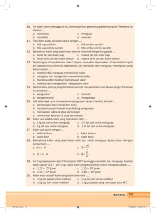 143Bab 6 Kalor
10. Air diberi kalor sehingga air itu menampakkan gelembung-gelembung air. Peristiwa itu
disebut ....
a. memanas c. menguap
b. mendidih d. mencair
11. Titik didih suatu zat akan sama dengan ....
a. titik uap zat lain c. titik embun zat lain
b. titik uap zat itu sendiri d. titik embun zat itu sendiri
12. Banyaknya kalor yang diperlukan selama mendidih bergantung pada ....
a. berat zat dan kalor uap c. massa zat dan kalor uap
b. berat jenis zat dan kalor embun d. massa jenis zat dan kalor embun
13. Sepotong es dimasukkan ke dalam bejana, kemudian dipanaskan. Es berubah menjadi
air. Apabila terus-menerus dipanaskan, air mendidih, dan menguap. Kesimpulan yang
benar adalah ....
a. melebur dan menguap memerlukan kalor
b. menguap dan mengembun memerlukan kalor
c. membeku dan melebur memerlukan kalor
d. melebur dan mengembun melepaskan kalor
14. Alkohol atau spiritus yang diteteskan ke kulit menyebabkan kulit terasa dingin. Peristiwa
itu termasuk ....
a. penguapan c. mencair
b. pengembunan d. mengkristal
15. Ada beberapa cara mempercepat penguapan seperti berikut, kecuali ....
a. pemanasan atau menaikkan suhu
b. memperluas permukaan atau bidang penguapan
c. meniupkan udara di atas permukaan
d. menambah tekanan di atas permukaan
16. Kalor uap adalah kalor yang diperlukan oleh ....
a. 1 kg zat cair untuk menguap c. 1o
C zat cair untuk menguap
b. 1 g zat cair untuk menguap d. 1 K zat cair untuk menguap
17. Kalor uap sama dengan ...
a. kalor embun c. kalor embun
b. kalor didih d. kalor beku
18. Banyaknya kalor yang diperlukan oleh zat untuk menguap dapat dicari dengan
persamaan ....
a. Q = t . U c.
m
Q
u
b. Q = m . U d .
U
Q
m
19. Air 5 kg dipanaskan dari 0o
C menjadi 100o
C sehingga mendidih dan menguap. Apabila
kalor uap air 2,3 × 106
J/kg, maka kalor yang dibutuhkan untuk menguap adalah ....
a. 1,15 × 109
joule c. 1,15 × 107
joule
b. 1,15 × 108
joule d. 1,15 × 106
joule
20. Kalor lebur adalah kalor yang diperlukan oleh ....
a. 1 kg zat padat untuk melebur c. 1 kg zat cair untuk melebur
b. 1 kg zat cair untuk melebur d. 1 kg zat padat yang mencapai suhu 0o
C
007 bab 6.indd 143 7/18/2008 7:33:22 PM
 